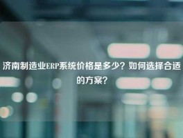 济南制造业ERP系统价格是多少？如何选择合适的方案？