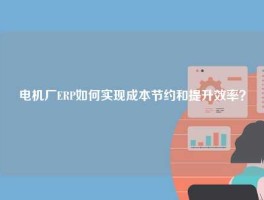 电机厂ERP如何实现成本节约和提升效率？