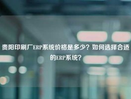 贵阳印刷厂ERP系统价格是多少？如何选择合适的ERP系统？