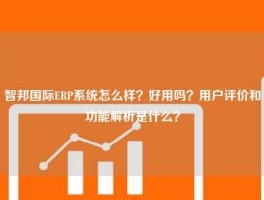 智邦国际ERP系统怎么样？好用吗？用户评价和功能解析是什么？