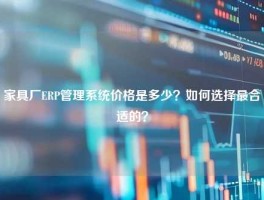 家具厂ERP管理系统价格是多少？如何选择最合适的？
