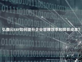 弘鑫云ERP如何提升企业管理效率和降低成本？