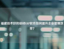 福建技术好的铝材ERP软件如何提升企业管理效率？