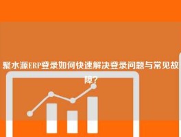 聚水源ERP登录如何快速解决登录问题与常见故障？