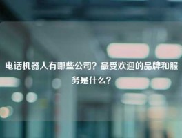 电话机器人有哪些公司？最受欢迎的品牌和服务是什么？