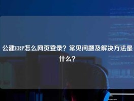 公建ERP怎么网页登录？常见问题及解决方法是什么？