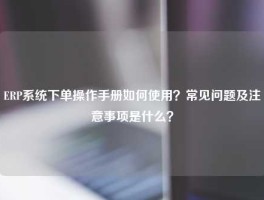 ERP系统下单操作手册如何使用？常见问题及注意事项是什么？