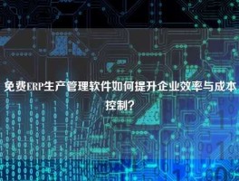 免费ERP生产管理软件如何提升企业效率与成本控制？