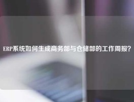 ERP系统如何生成商务部与仓储部的工作周报？