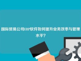国际贸易公司ERP软件如何提升业务效率与管理水平？
