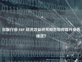 出版行业 ERP 经济效益研究报告如何提升业务绩效？