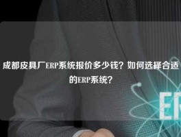 成都皮具厂ERP系统报价多少钱？如何选择合适的ERP系统？