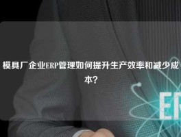 模具厂企业ERP管理如何提升生产效率和减少成本？