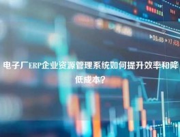 电子厂ERP企业资源管理系统如何提升效率和降低成本？