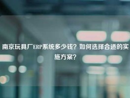 南京玩具厂ERP系统多少钱？如何选择合适的实施方案？