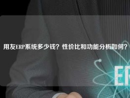 用友ERP系统多少钱？性价比和功能分析如何？