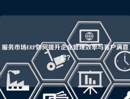服务市场ERP如何提升企业管理效率与客户满意度？