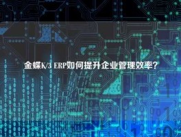 金蝶K/3 ERP如何提升企业管理效率？