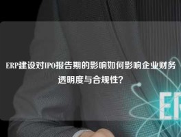 ERP建设对IPO报告期的影响如何影响企业财务透明度与合规性？