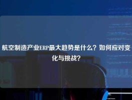 航空制造产业ERP最大趋势是什么？如何应对变化与挑战？