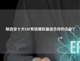 制造业十大ERP系统哪款最适合你的企业？