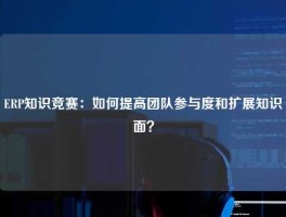 ERP知识竞赛：如何提高团队参与度和扩展知识面？