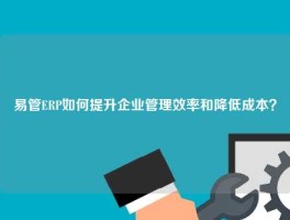 易管ERP如何提升企业管理效率和降低成本？