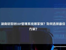 湖南铝型材ERP管理系统哪家强？如何选择最佳方案？