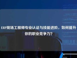 ERP现场工程师专业认证与技能进阶，如何提升你的职业竞争力？