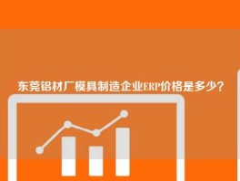 东莞铝材厂模具制造企业ERP价格是多少？
