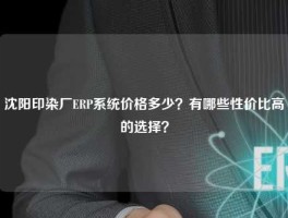 沈阳印染厂ERP系统价格多少？有哪些性价比高的选择？
