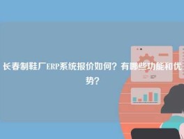 长春制鞋厂ERP系统报价如何？有哪些功能和优势？