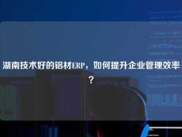湖南技术好的铝材ERP，如何提升企业管理效率？
