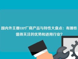国内外主要ERP厂商产品与特性大盘点：有哪些值得关注的优势和适用行业？