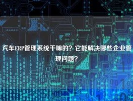 汽车ERP管理系统干嘛的？它能解决哪些企业管理问题？
