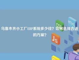 乌鲁木齐小工厂ERP系统多少钱？如何选择合适的方案？