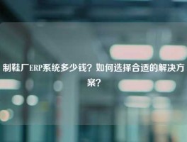 制鞋厂ERP系统多少钱？如何选择合适的解决方案？
