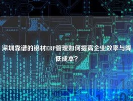 深圳靠谱的铝材ERP管理如何提高企业效率与降低成本？