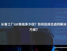 长春工厂ERP系统多少钱？如何选择合适的解决方案？