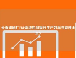 长春印刷厂ERP系统如何提升生产效率与管理水平？