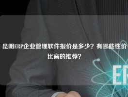 昆明ERP企业管理软件报价是多少？有哪些性价比高的推荐？