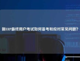 新ERP最终用户考试如何备考和应对常见问题？
