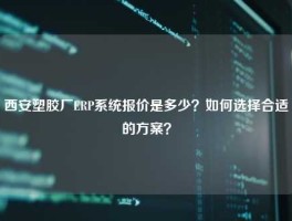 西安塑胶厂ERP系统报价是多少？如何选择合适的方案？