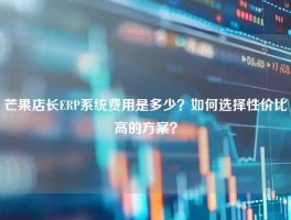芒果店长ERP系统费用是多少？如何选择性价比高的方案？