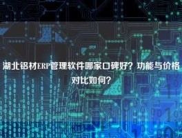 湖北铝材ERP管理软件哪家口碑好？功能与价格对比如何？