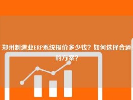 郑州制造业ERP系统报价多少钱？如何选择合适的方案？