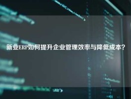 新业ERP如何提升企业管理效率与降低成本？