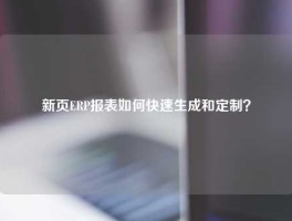 新页ERP报表如何快速生成和定制？