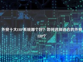 外贸十大ERP系统哪个好？如何选择适合的外贸ERP？