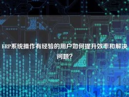 ERP系统操作有经验的用户如何提升效率和解决问题？